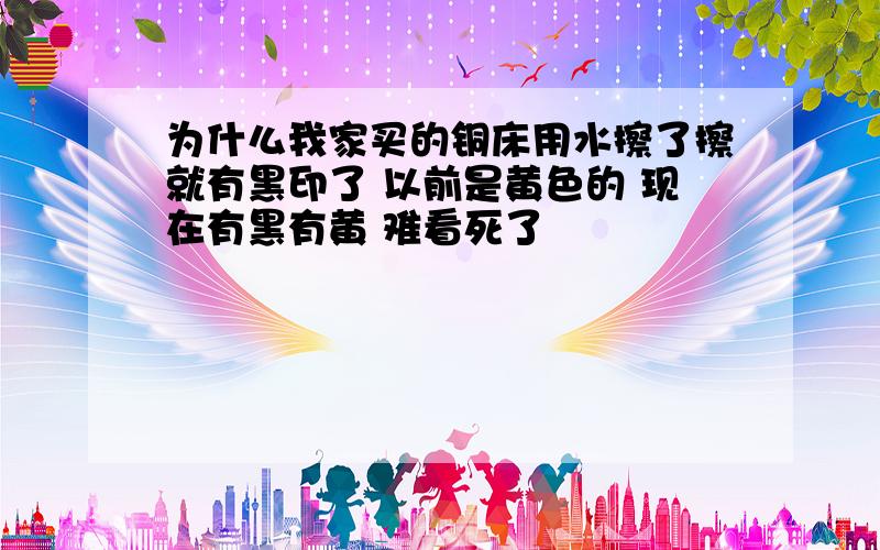 为什么我家买的铜床用水擦了擦就有黑印了 以前是黄色的 现在有黑有黄 难看死了