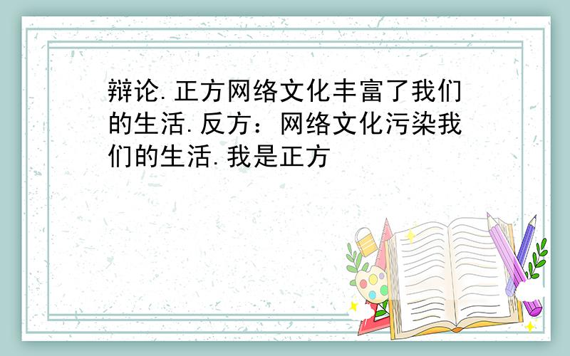 辩论.正方网络文化丰富了我们的生活.反方：网络文化污染我们的生活.我是正方