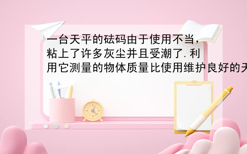 一台天平的砝码由于使用不当，粘上了许多灰尘并且受潮了.利用它测量的物体质量比使用维护良好的天平测量的结果（　　）