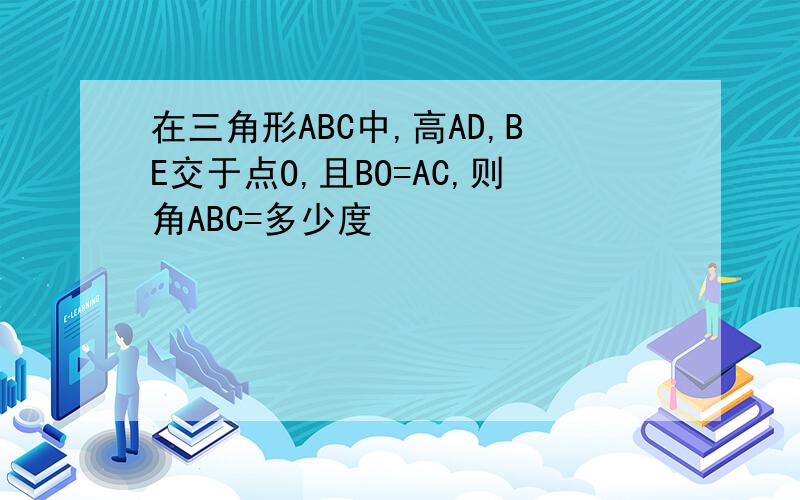 在三角形ABC中,高AD,BE交于点O,且BO=AC,则角ABC=多少度