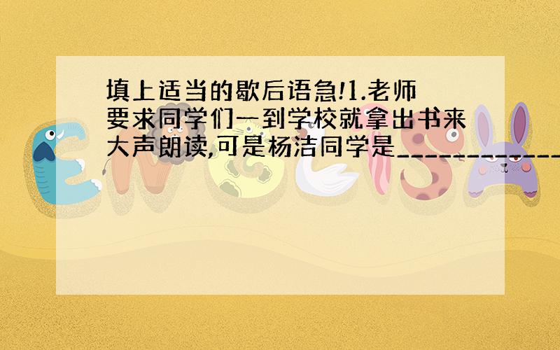 填上适当的歇后语急!1.老师要求同学们一到学校就拿出书来大声朗读,可是杨洁同学是__________________,根