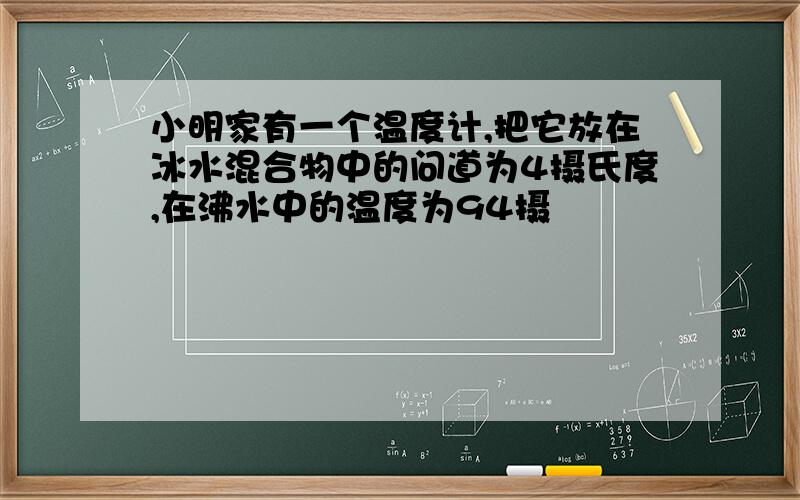 小明家有一个温度计,把它放在冰水混合物中的问道为4摄氏度,在沸水中的温度为94摄