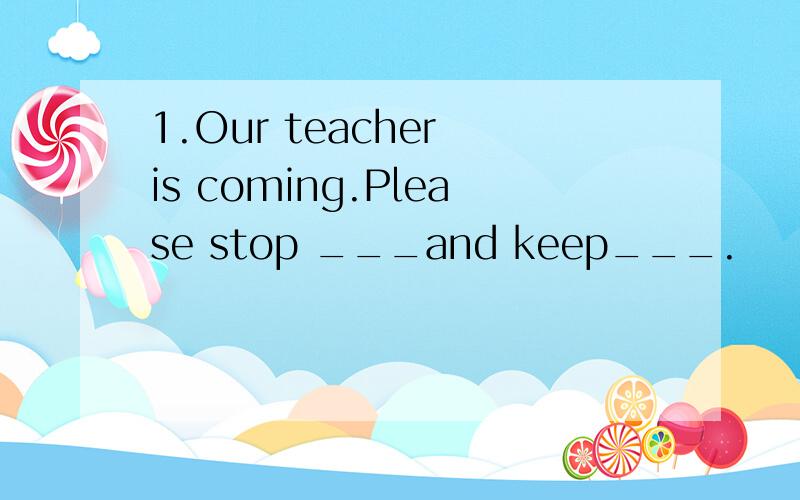 1.Our teacher is coming.Please stop ___and keep___.