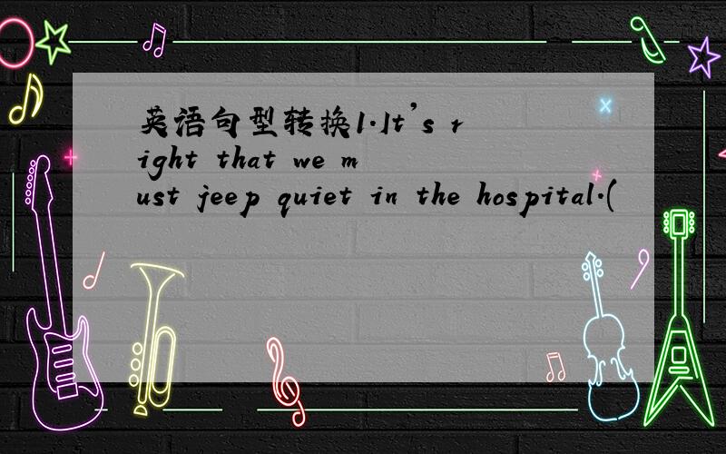 英语句型转换1.It's right that we must jeep quiet in the hospital.(