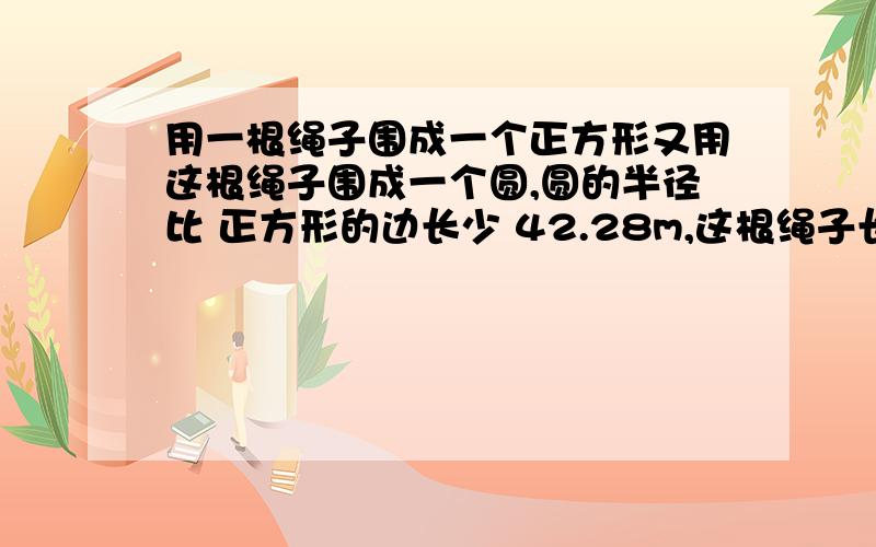 用一根绳子围成一个正方形又用这根绳子围成一个圆,圆的半径比 正方形的边长少 42.28m,这根绳子长多少m?