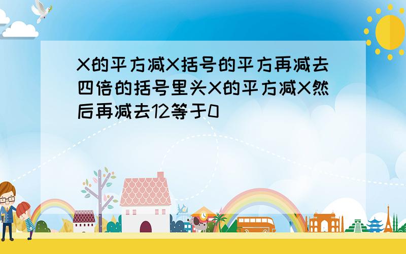 X的平方减X括号的平方再减去四倍的括号里头X的平方减X然后再减去12等于0