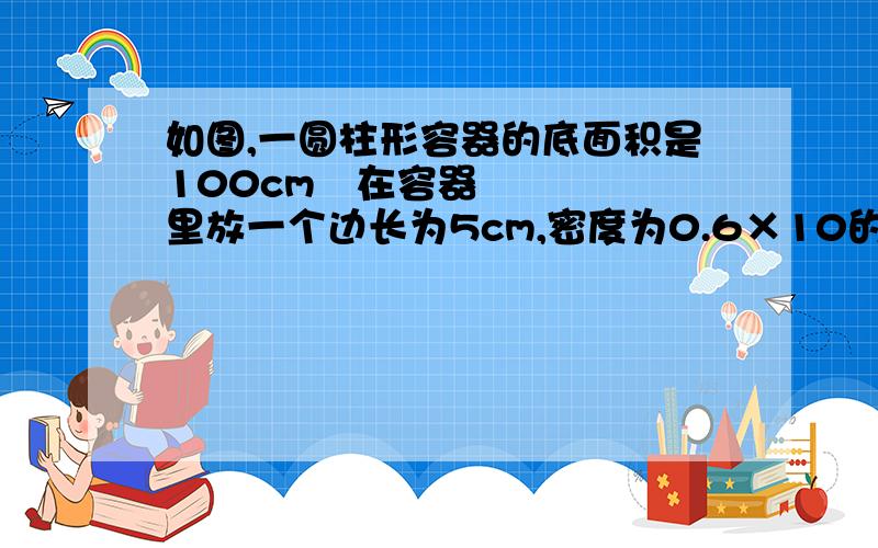 如图,一圆柱形容器的底面积是100cm²在容器里放一个边长为5cm,密度为0.6×10的3次方Kg/m