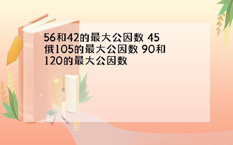 56和42的最大公因数 45俄105的最大公因数 90和120的最大公因数