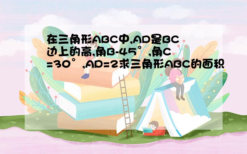 在三角形ABC中,AD是BC边上的高,角B-45°,角C=30°,AD=2求三角形ABC的面积