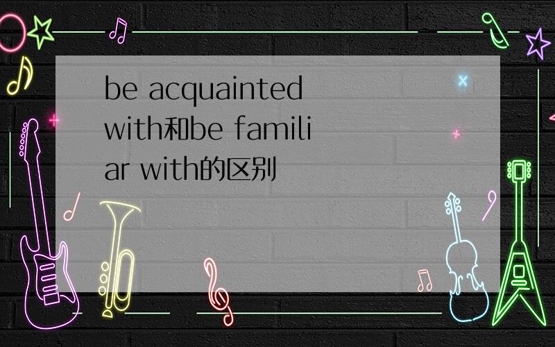 be acquainted with和be familiar with的区别