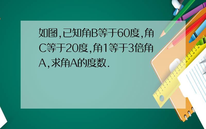 如图,已知角B等于60度,角C等于20度,角1等于3倍角A,求角A的度数.