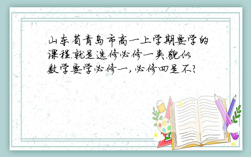 山东省青岛市高一上学期要学的课程.就是选修必修一类.貌似数学要学必修一,必修四是不?