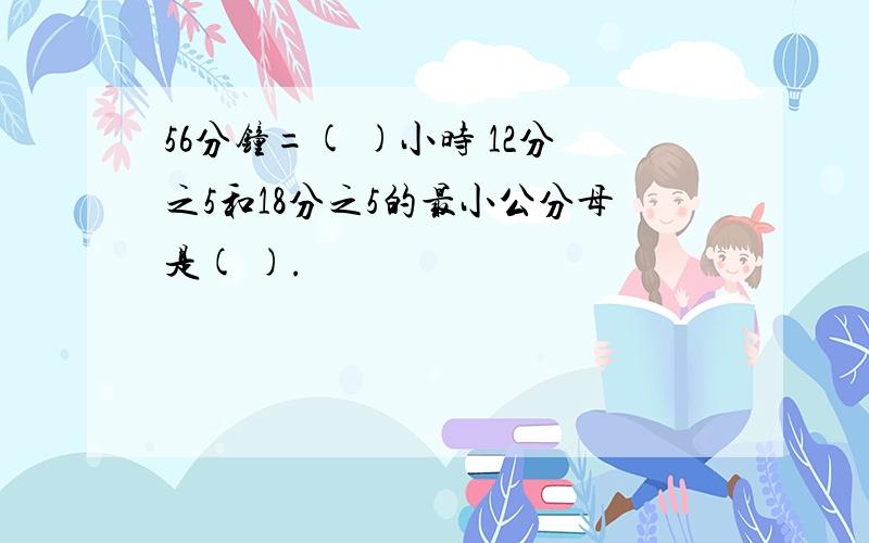 56分钟=( )小时 12分之5和18分之5的最小公分母是( ).