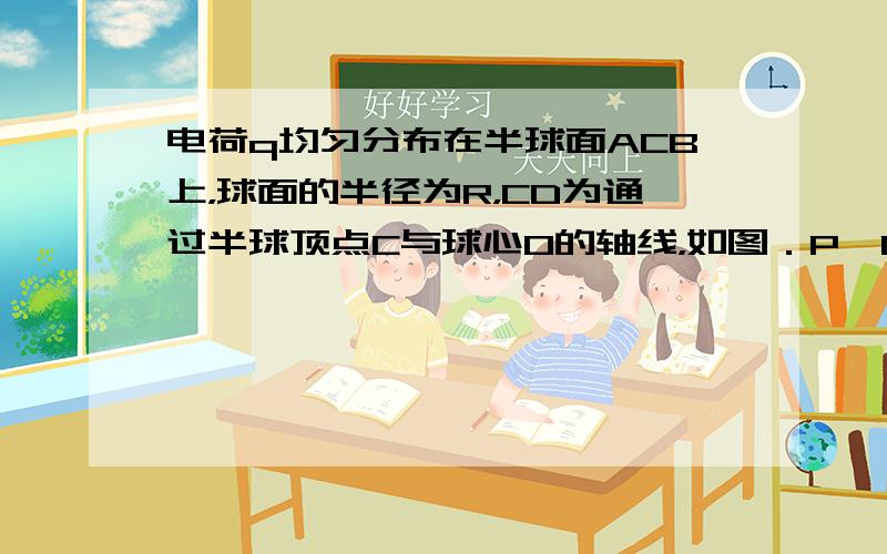 电荷q均匀分布在半球面ACB上，球面的半径为R，CD为通过半球顶点C与球心O的轴线，如图．P、Q为CD轴线上在O点两侧、