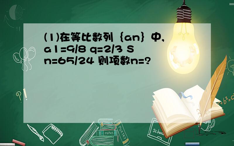 (1)在等比数列｛an｝中,a1=9/8 q=2/3 Sn=65/24 则项数n=?