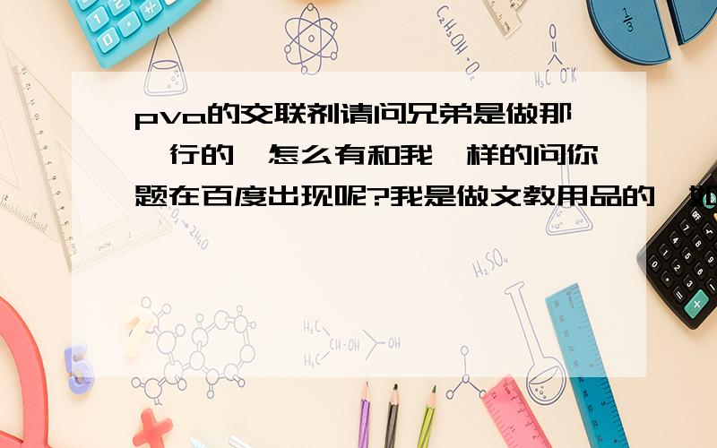 pva的交联剂请问兄弟是做那一行的,怎么有和我一样的问你题在百度出现呢?我是做文教用品的,如果有兴趣的话我们可以交流下心