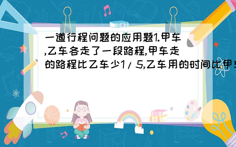 一道行程问题的应用题1.甲车,乙车各走了一段路程,甲车走的路程比乙车少1/5,乙车用的时间比甲车多1/5,若甲车每小时行