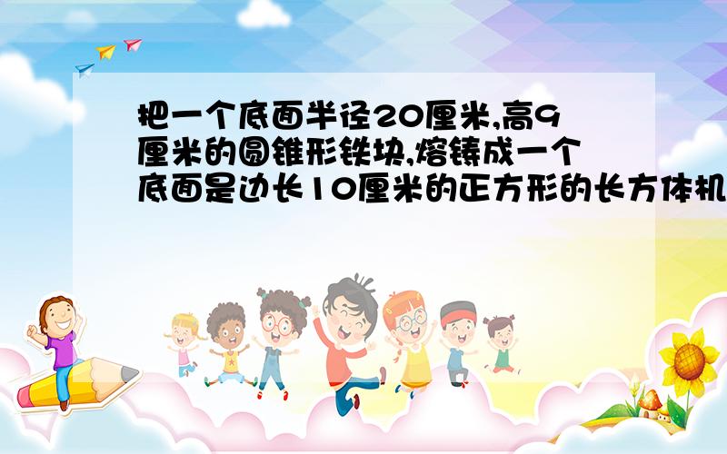 把一个底面半径20厘米,高9厘米的圆锥形铁块,熔铸成一个底面是边长10厘米的正方形的长方体机器零件,