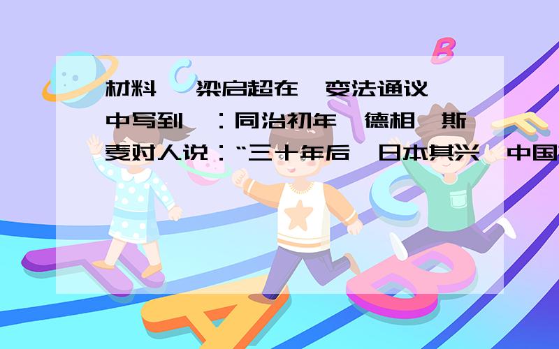 材料一 梁启超在《变法通议》中写到,：同治初年,德相俾斯麦对人说：“三十年后,日本其兴,中国其弱乎?日人之游欧洲者,讨论