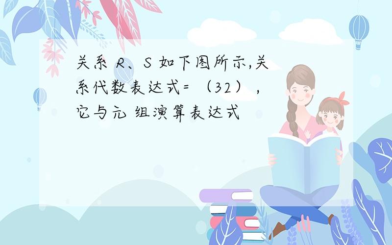 关系 R、S 如下图所示,关系代数表达式= （32） ,它与元 组演算表达式