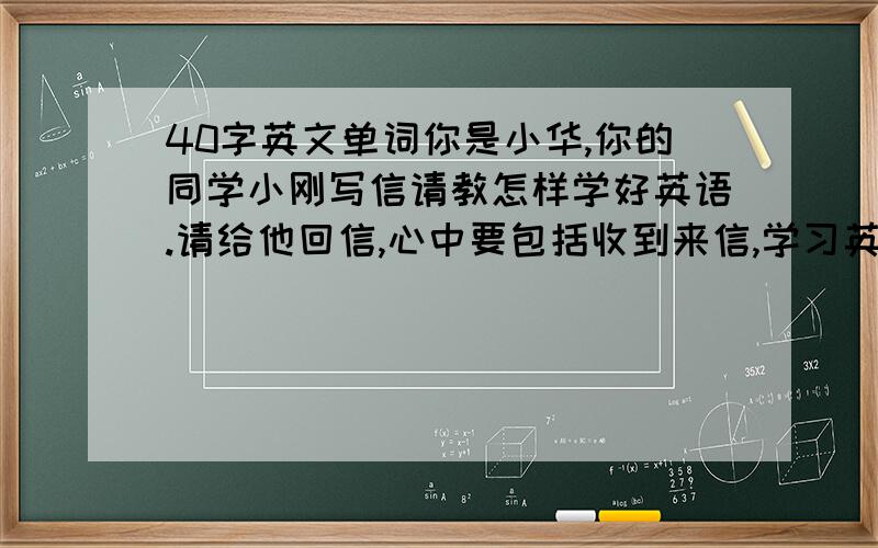 40字英文单词你是小华,你的同学小刚写信请教怎样学好英语.请给他回信,心中要包括收到来信,学习英语的建议以及鼓