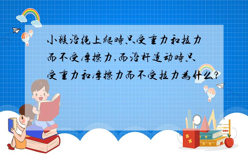 小猴沿绳上爬时只受重力和拉力而不受摩擦力,而沿杆运动时只受重力和摩擦力而不受拉力为什么?