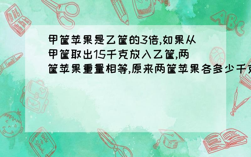 甲筐苹果是乙筐的3倍,如果从甲筐取出15千克放入乙筐,两筐苹果重量相等,原来两筐苹果各多少千克?