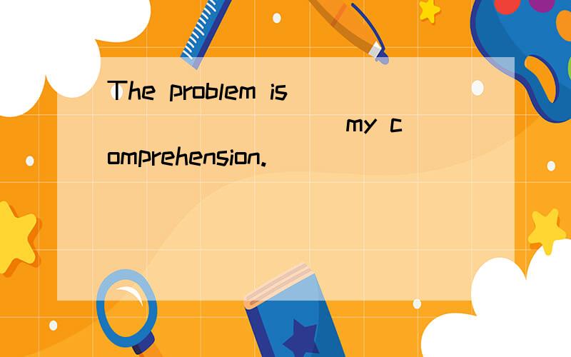 The problem is ________ my comprehension.