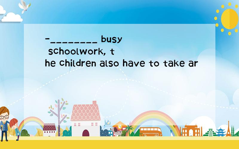 -________ busy schoolwork, the children also have to take ar