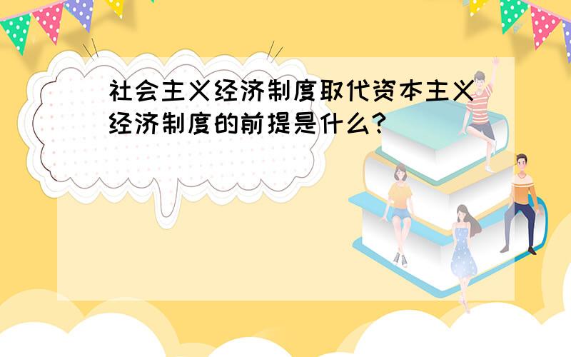 社会主义经济制度取代资本主义经济制度的前提是什么?