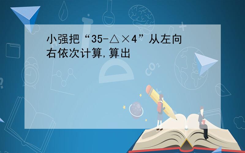 小强把“35-△×4”从左向右依次计算,算出