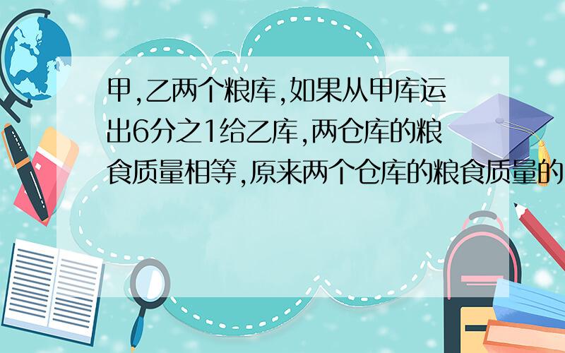 甲,乙两个粮库,如果从甲库运出6分之1给乙库,两仓库的粮食质量相等,原来两个仓库的粮食质量的比是()