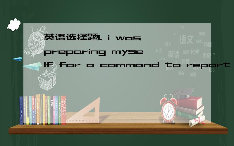 英语选择题1. i was preparing myself for a command to report to Mr