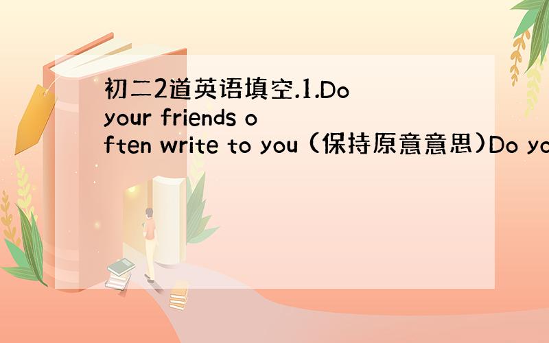 初二2道英语填空.1.Do your friends often write to you (保持原意意思)Do you