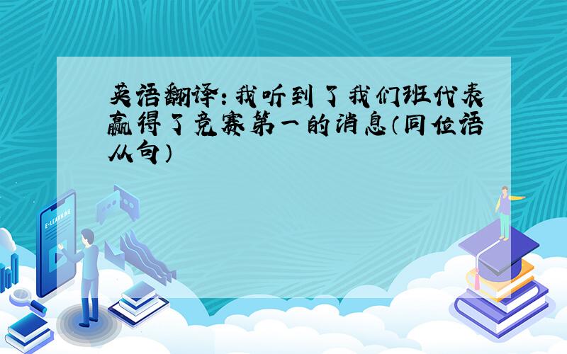 英语翻译：我听到了我们班代表赢得了竞赛第一的消息（同位语从句）