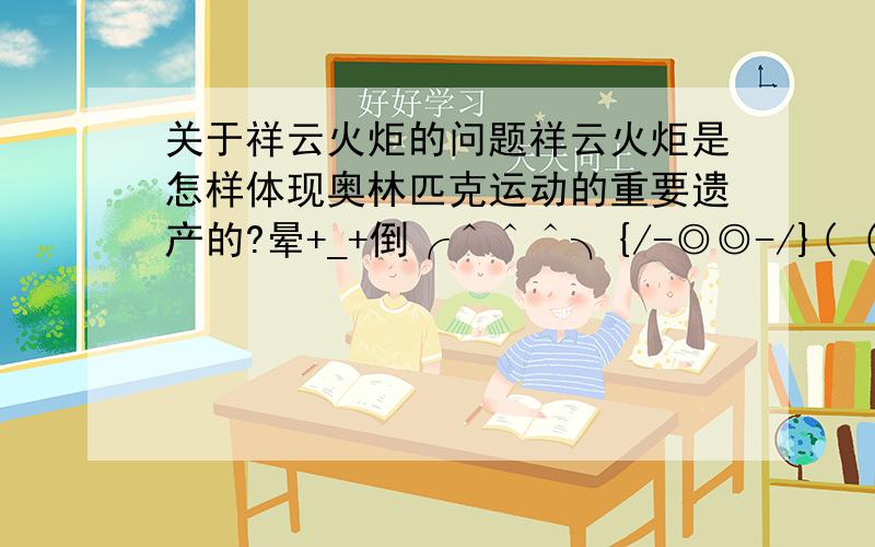 关于祥云火炬的问题祥云火炬是怎样体现奥林匹克运动的重要遗产的?晕+_+倒╭＾＾＾╮{/-◎◎-/}( (oo) ) ））