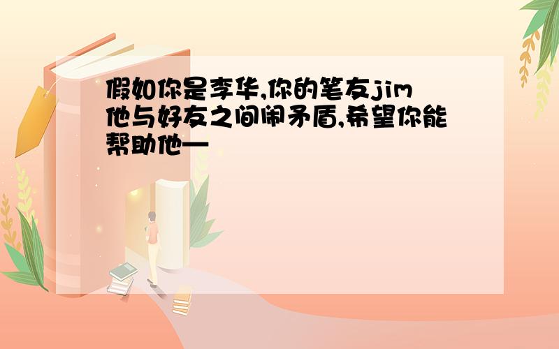 假如你是李华,你的笔友jim他与好友之间闹矛盾,希望你能帮助他—�