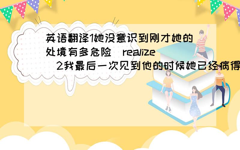 英语翻译1她没意识到刚才她的处境有多危险(realize)2我最后一次见到他的时候她已经病得不能走路了(the last