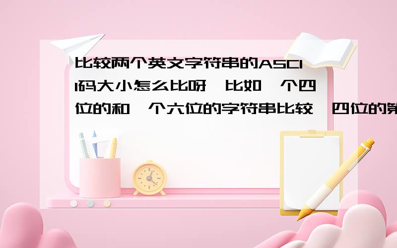 比较两个英文字符串的ASCII码大小怎么比呀,比如一个四位的和一个六位的字符串比较,四位的第二位大于六位