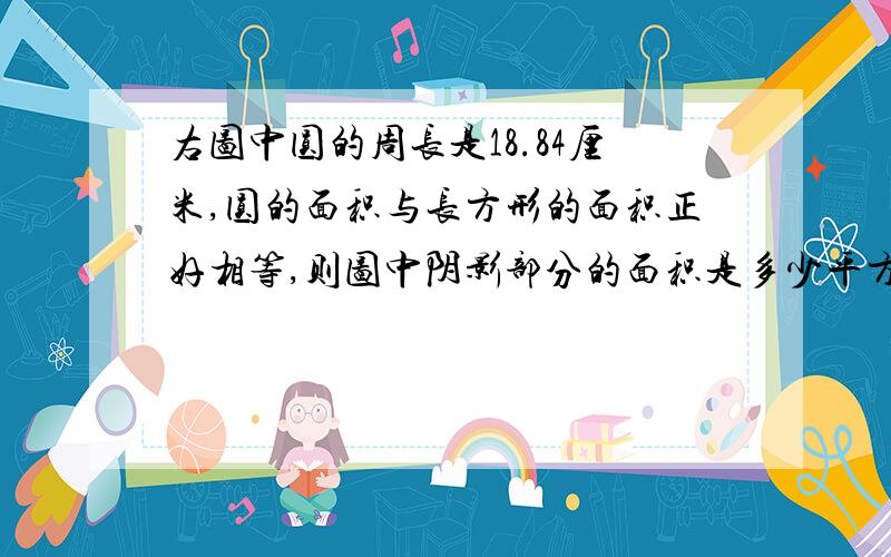 右图中圆的周长是18.84厘米,圆的面积与长方形的面积正好相等,则图中阴影部分的面积是多少平方厘米?阴影部分的周长是多少