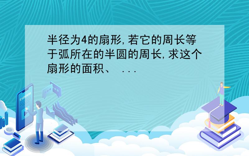 半径为4的扇形,若它的周长等于弧所在的半圆的周长,求这个扇形的面积、 ...