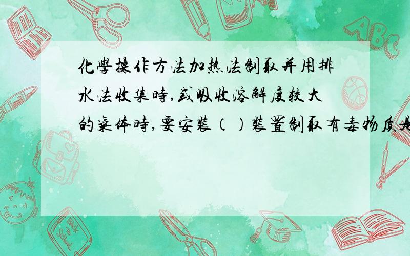 化学操作方法加热法制取并用排水法收集时,或吸收溶解度较大的气体时,要安装（）装置制取有毒物质是要有（）装置