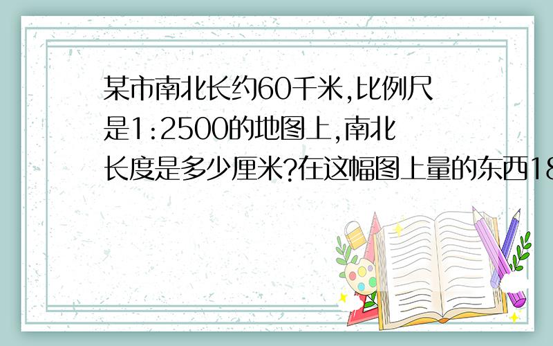 某市南北长约60千米,比例尺是1:2500的地图上,南北长度是多少厘米?在这幅图上量的东西18厘米,实际长度?