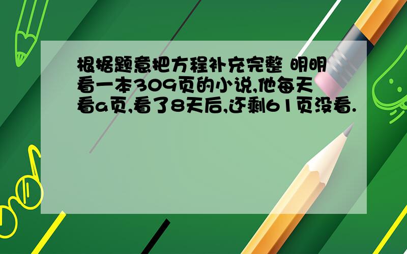 根据题意把方程补充完整 明明看一本309页的小说,他每天看a页,看了8天后,还剩61页没看.