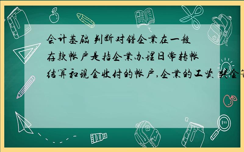 会计基础 判断对错企业在一般存款帐户是指企业办理日常转帐结算和现金收付的帐户,企业的工资 奖金等现金的支取 也通过该帐户