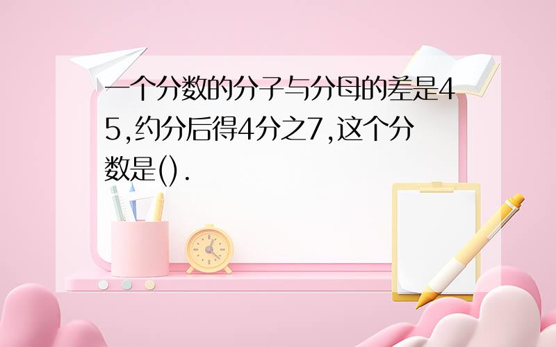 一个分数的分子与分母的差是45,约分后得4分之7,这个分数是().