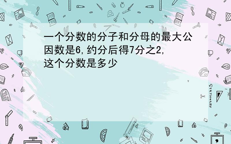 一个分数的分子和分母的最大公因数是6,约分后得7分之2,这个分数是多少