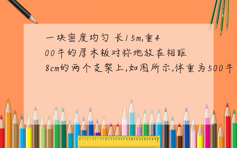 一块密度均匀 长15m,重400牛的厚木板对称地放在相距8cm的两个支架上,如图所示,体重为500牛