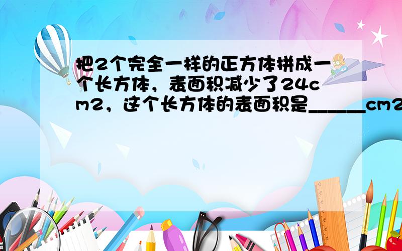 把2个完全一样的正方体拼成一个长方体，表面积减少了24cm2，这个长方体的表面积是______cm2．