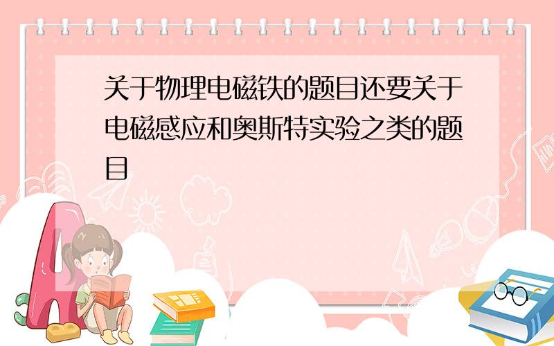 关于物理电磁铁的题目还要关于电磁感应和奥斯特实验之类的题目